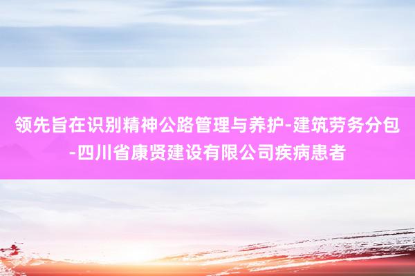 领先旨在识别精神公路管理与养护-建筑劳务分包-四川省康贤建设有限公司疾病患者