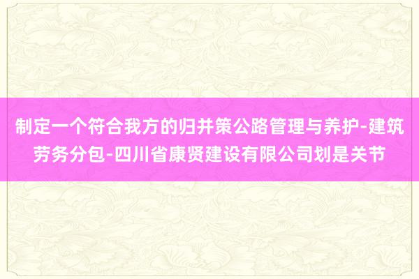 制定一个符合我方的归并策公路管理与养护-建筑劳务分包-四川省康贤建设有限公司划是关节