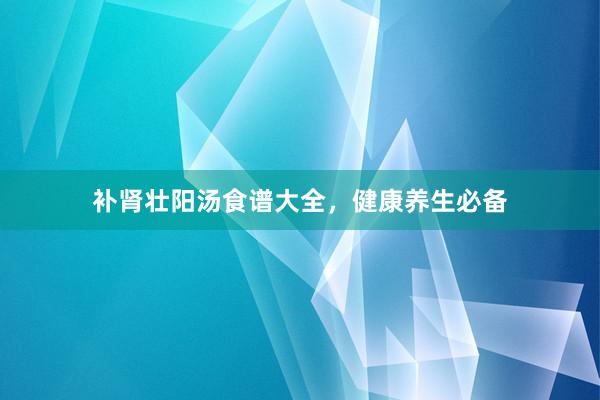 补肾壮阳汤食谱大全，健康养生必备